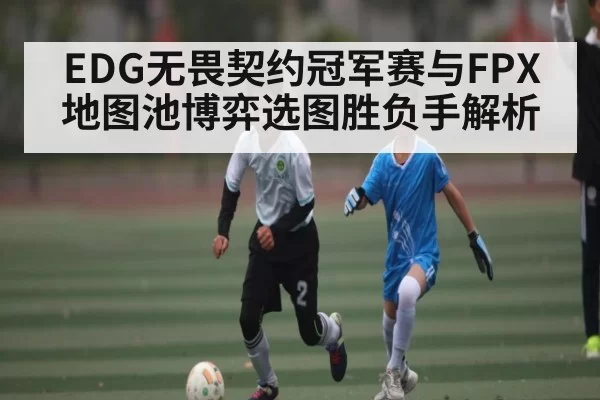 EDG无畏契约冠军赛与FPX地图池博弈选图胜负手解析 - bandao